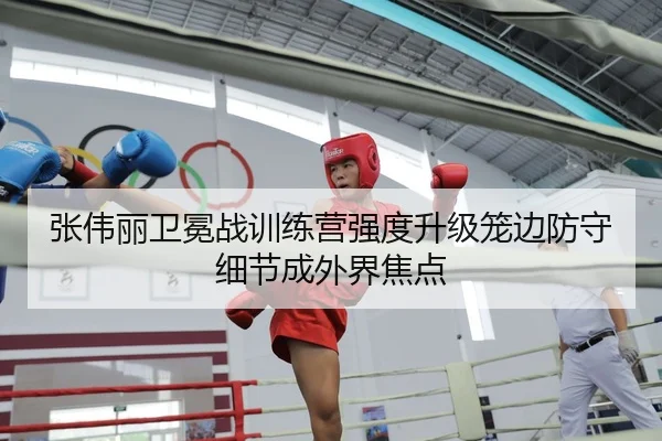 张伟丽卫冕战训练营强度升级笼边防守细节成外界焦点