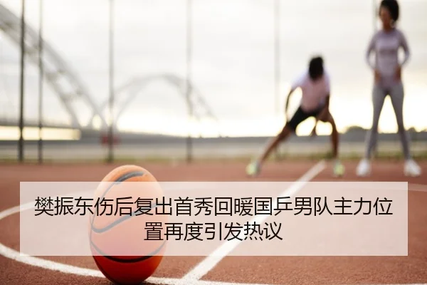 樊振东伤后复出首秀回暖国乒男队主力位置再度引发热议